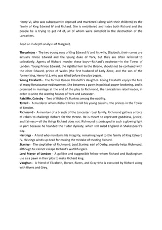Henry VI, who was subsequently deposed and murdered (along with their children) by the
family of King Edward IV and Richard. She is embittered and hates both Richard and the
people he is trying to get rid of, all of whom were complicit in the destruction of the
Lancasters.
Read an in-depth analysis of Margaret.
The princes - The two young sons of King Edward IV and his wife, Elizabeth, their names are
actually Prince Edward and the young duke of York, but they are often referred to
collectively. Agents of Richard murder these boys—Richard’s nephews—in the Tower of
London. Young Prince Edward, the rightful heir to the throne, should not be confused with
the elder Edward, prince of Wales (the first husband of Lady Anne, and the son of the
former king, Henry VI.), who was killed before the play begins.
Young Elizabeth - The former Queen Elizabeth’s daughter. Young Elizabeth enjoys the fate
of many Renaissance noblewomen. She becomes a pawn in political power-brokering, and is
promised in marriage at the end of the play to Richmond, the Lancastrian rebel leader, in
order to unite the warring houses of York and Lancaster.
Ratcliffe, Catesby - Two of Richard’s flunkies among the nobility.
Tyrrell - A murderer whom Richard hires to kill his young cousins, the princes in the Tower
of London.
Richmond - A member of a branch of the Lancaster royal family. Richmond gathers a force
of rebels to challenge Richard for the throne. He is meant to represent goodness, justice,
and fairness—all the things Richard does not. Richmond is portrayed in such a glowing light
in part because he founded the Tudor dynasty, which still ruled England in Shakespeare’s
day.
Hastings - A lord who maintains his integrity, remaining loyal to the family of King Edward
IV. Hastings winds up dead for making the mistake of trusting Richard.
Stanley - The stepfather of Richmond. Lord Stanley, earl of Derby, secretly helps Richmond,
although he cannot escape Richard’s watchful gaze.
Lord Mayor of London - A gullible and suggestible fellow whom Richard and Buckingham
use as a pawn in their ploy to make Richard king.
Vaughan - A friend of Elizabeth, Dorset, Rivers, and Gray who is executed by Richard along
with Rivers and Grey.
 