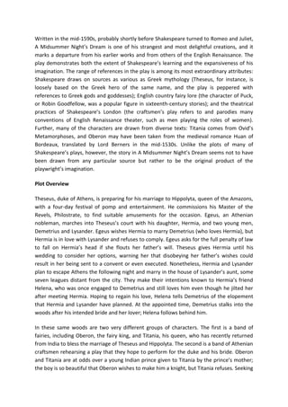 Written in the mid-1590s, probably shortly before Shakespeare turned to Romeo and Juliet,
A Midsummer Night’s Dream is one of his strangest and most delightful creations, and it
marks a departure from his earlier works and from others of the English Renaissance. The
play demonstrates both the extent of Shakespeare’s learning and the expansiveness of his
imagination. The range of references in the play is among its most extraordinary attributes:
Shakespeare draws on sources as various as Greek mythology (Theseus, for instance, is
loosely based on the Greek hero of the same name, and the play is peppered with
references to Greek gods and goddesses); English country fairy lore (the character of Puck,
or Robin Goodfellow, was a popular figure in sixteenth-century stories); and the theatrical
practices of Shakespeare’s London (the craftsmen’s play refers to and parodies many
conventions of English Renaissance theater, such as men playing the roles of women).
Further, many of the characters are drawn from diverse texts: Titania comes from Ovid’s
Metamorphoses, and Oberon may have been taken from the medieval romance Huan of
Bordeaux, translated by Lord Berners in the mid-1530s. Unlike the plots of many of
Shakespeare’s plays, however, the story in A Midsummer Night’s Dream seems not to have
been drawn from any particular source but rather to be the original product of the
playwright’s imagination.
Plot Overview
Theseus, duke of Athens, is preparing for his marriage to Hippolyta, queen of the Amazons,
with a four-day festival of pomp and entertainment. He commissions his Master of the
Revels, Philostrate, to find suitable amusements for the occasion. Egeus, an Athenian
nobleman, marches into Theseus’s court with his daughter, Hermia, and two young men,
Demetrius and Lysander. Egeus wishes Hermia to marry Demetrius (who loves Hermia), but
Hermia is in love with Lysander and refuses to comply. Egeus asks for the full penalty of law
to fall on Hermia’s head if she flouts her father’s will. Theseus gives Hermia until his
wedding to consider her options, warning her that disobeying her father’s wishes could
result in her being sent to a convent or even executed. Nonetheless, Hermia and Lysander
plan to escape Athens the following night and marry in the house of Lysander’s aunt, some
seven leagues distant from the city. They make their intentions known to Hermia’s friend
Helena, who was once engaged to Demetrius and still loves him even though he jilted her
after meeting Hermia. Hoping to regain his love, Helena tells Demetrius of the elopement
that Hermia and Lysander have planned. At the appointed time, Demetrius stalks into the
woods after his intended bride and her lover; Helena follows behind him.
In these same woods are two very different groups of characters. The first is a band of
fairies, including Oberon, the fairy king, and Titania, his queen, who has recently returned
from India to bless the marriage of Theseus and Hippolyta. The second is a band of Athenian
craftsmen rehearsing a play that they hope to perform for the duke and his bride. Oberon
and Titania are at odds over a young Indian prince given to Titania by the prince’s mother;
the boy is so beautiful that Oberon wishes to make him a knight, but Titania refuses. Seeking
 