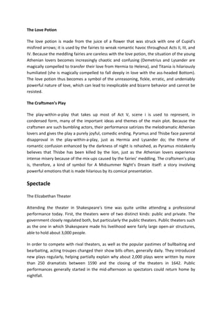 The Love Potion
The love potion is made from the juice of a flower that was struck with one of Cupid’s
misfired arrows; it is used by the fairies to wreak romantic havoc throughout Acts II, III, and
IV. Because the meddling fairies are careless with the love potion, the situation of the young
Athenian lovers becomes increasingly chaotic and confusing (Demetrius and Lysander are
magically compelled to transfer their love from Hermia to Helena), and Titania is hilariously
humiliated (she is magically compelled to fall deeply in love with the ass-headed Bottom).
The love potion thus becomes a symbol of the unreasoning, fickle, erratic, and undeniably
powerful nature of love, which can lead to inexplicable and bizarre behavior and cannot be
resisted.
The Craftsmen’s Play
The play-within-a-play that takes up most of Act V, scene i is used to represent, in
condensed form, many of the important ideas and themes of the main plot. Because the
craftsmen are such bumbling actors, their performance satirizes the melodramatic Athenian
lovers and gives the play a purely joyful, comedic ending. Pyramus and Thisbe face parental
disapproval in the play-within-a-play, just as Hermia and Lysander do; the theme of
romantic confusion enhanced by the darkness of night is rehashed, as Pyramus mistakenly
believes that Thisbe has been killed by the lion, just as the Athenian lovers experience
intense misery because of the mix-ups caused by the fairies’ meddling. The craftsmen’s play
is, therefore, a kind of symbol for A Midsummer Night’s Dream itself: a story involving
powerful emotions that is made hilarious by its comical presentation.
Spectacle
The Elizabethan Theater
Attending the theater in Shakespeare's time was quite unlike attending a professional
performance today. First, the theaters were of two distinct kinds: public and private. The
government closely regulated both, but particularly the public theaters. Public theaters such
as the one in which Shakespeare made his livelihood were fairly large open-air structures,
able to hold about 3,000 people.
In order to compete with rival theaters, as well as the popular pastimes of bullbaiting and
bearbaiting, acting troupes changed their show bills often, generally daily. They introduced
new plays regularly, helping partially explain why about 2,000 plays were written by more
than 250 dramatists between 1590 and the closing of the theaters in 1642. Public
performances generally started in the mid-afternoon so spectators could return home by
nightfall.
 