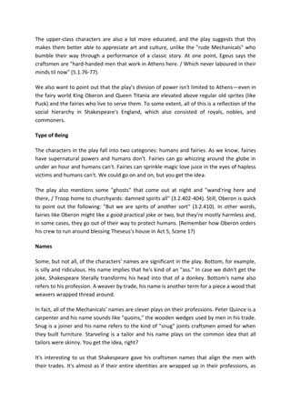 The upper-class characters are also a lot more educated, and the play suggests that this
makes them better able to appreciate art and culture, unlike the "rude Mechanicals" who
bumble their way through a performance of a classic story. At one point, Egeus says the
craftsmen are "hard-handed men that work in Athens here. / Which never laboured in their
minds til now" (5.1.76-77).
We also want to point out that the play's division of power isn't limited to Athens—even in
the fairy world King Oberon and Queen Titania are elevated above regular old sprites (like
Puck) and the fairies who live to serve them. To some extent, all of this is a reflection of the
social hierarchy in Shakespeare's England, which also consisted of royals, nobles, and
commoners.
Type of Being
The characters in the play fall into two categories: humans and fairies. As we know, fairies
have supernatural powers and humans don't. Fairies can go whizzing around the globe in
under an hour and humans can't. Fairies can sprinkle magic love juice in the eyes of hapless
victims and humans can't. We could go on and on, but you get the idea.
The play also mentions some "ghosts" that come out at night and "wand'ring here and
there, / Troop home to churchyards: damned spirits all" (3.2.402-404). Still, Oberon is quick
to point out the following: "But we are sprits of another sort" (3.2.410). In other words,
fairies like Oberon might like a good practical joke or two, but they're mostly harmless and,
in some cases, they go out of their way to protect humans. (Remember how Oberon orders
his crew to run around blessing Theseus's house in Act 5, Scene 1?)
Names
Some, but not all, of the characters' names are significant in the play. Bottom, for example,
is silly and ridiculous. His name implies that he's kind of an "ass." In case we didn't get the
joke, Shakespeare literally transforms his head into that of a donkey. Bottom's name also
refers to his profession. A weaver by trade, his name is another term for a piece a wood that
weavers wrapped thread around.
In fact, all of the Mechanicals' names are clever plays on their professions. Peter Quince is a
carpenter and his name sounds like "quoins," the wooden wedges used by men in his trade.
Snug is a joiner and his name refers to the kind of "snug" joints craftsmen aimed for when
they built furniture. Starveling is a tailor and his name plays on the common idea that all
tailors were skinny. You get the idea, right?
It's interesting to us that Shakespeare gave his craftsmen names that align the men with
their trades. It's almost as if their entire identities are wrapped up in their professions, as
 