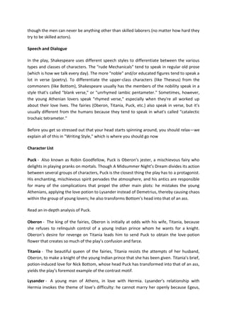 though the men can never be anything other than skilled laborers (no matter how hard they
try to be skilled actors).
Speech and Dialogue
In the play, Shakespeare uses different speech styles to differentiate between the various
types and classes of characters. The "rude Mechanicals" tend to speak in regular old prose
(which is how we talk every day). The more "noble" and/or educated figures tend to speak a
lot in verse (poetry). To differentiate the upper-class characters (like Theseus) from the
commoners (like Bottom), Shakespeare usually has the members of the nobility speak in a
style that's called "blank verse," or "unrhymed iambic pentameter." Sometimes, however,
the young Athenian lovers speak "rhymed verse," especially when they're all worked up
about their love lives. The fairies (Oberon, Titania, Puck, etc.) also speak in verse, but it's
usually different from the humans because they tend to speak in what's called "catalectic
trochaic tetrameter."
Before you get so stressed out that your head starts spinning around, you should relax—we
explain all of this in "Writing Style," which is where you should go now
Character List
Puck - Also known as Robin Goodfellow, Puck is Oberon’s jester, a mischievous fairy who
delights in playing pranks on mortals. Though A Midsummer Night’s Dream divides its action
between several groups of characters, Puck is the closest thing the play has to a protagonist.
His enchanting, mischievous spirit pervades the atmosphere, and his antics are responsible
for many of the complications that propel the other main plots: he mistakes the young
Athenians, applying the love potion to Lysander instead of Demetrius, thereby causing chaos
within the group of young lovers; he also transforms Bottom’s head into that of an ass.
Read an in-depth analysis of Puck.
Oberon - The king of the fairies, Oberon is initially at odds with his wife, Titania, because
she refuses to relinquish control of a young Indian prince whom he wants for a knight.
Oberon’s desire for revenge on Titania leads him to send Puck to obtain the love-potion
flower that creates so much of the play’s confusion and farce.
Titania - The beautiful queen of the fairies, Titania resists the attempts of her husband,
Oberon, to make a knight of the young Indian prince that she has been given. Titania’s brief,
potion-induced love for Nick Bottom, whose head Puck has transformed into that of an ass,
yields the play’s foremost example of the contrast motif.
Lysander - A young man of Athens, in love with Hermia. Lysander’s relationship with
Hermia invokes the theme of love’s difficulty: he cannot marry her openly because Egeus,
 