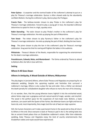 Peter Quince - A carpenter and the nominal leader of the craftsmen’s attempt to put on a
play for Theseus’s marriage celebration. Quince is often shoved aside by the abundantly
confident Bottom. During the craftsmen’s play, Quince plays the Prologue.
Francis Flute - The bellows-mender chosen to play Thisbe in the craftsmen’s play for
Theseus’s marriage celebration. Forced to play a young girl in love, the bearded craftsman
determines to speak his lines in a high, squeaky voice.
Robin Starveling - The tailor chosen to play Thisbe’s mother in the craftsmen’s play for
Theseus’s marriage celebration. He ends up playing the part of Moonshine.
Tom Snout - The tinker chosen to play Pyramus’s father in the craftsmen’s play for
Theseus’s marriage celebration. He ends up playing the part of Wall, dividing the two lovers.
Snug - The joiner chosen to play the lion in the craftsmen’s play for Theseus’s marriage
celebration. Snug worries that his roaring will frighten the ladies in the audience.
Philostrate - Theseus’s Master of the Revels, responsible for organizing the entertainment
for the duke’s marriage celebration.
Peaseblossom, Cobweb, Mote, and Mustardseed - The fairies ordered by Titania to attend
to Bottom after she falls in love with him.
Setting
Where It All Goes Down
Athens in Antiquity; A Wood Outside of Athens; Midsummer
The play begins in (ancient) Athens, where Duke Theseus and Hippolyta are preparing for an
elaborate wedding. Despite the upcoming nuptials and festivities that surround a
nobleman's marriage, Athens is also a place for law and order. Here, a father can demand
the death penalty for a disobedient daughter who refuses to marry the man of his choosing.
It's no wonder, then, that the young Athenian lovers hightail it into the enchanted wood,
where fairies reign over a gorgeous and lush natural world of magic, wonder, and mischief.
The wood is the perfect space for the suspension of man-made rules: Bottom, a lowly
workman, can cavort with the Queen of the Fairies; the Athenian lovers can fight and love as
lovers do; and, most importantly, fairy magic (not the rule of law) can reign supreme.
Still, the human characters can't make a permanent home in the wood and so they all return
to Athens in the end. Once everyone is back at Theseus's pad in Act 5, the setting looks less
like an ancient Greek palace than an Elizabethan nobleman's estate. After their elaborate
wedding, Duke Theseus and Hippolyta enjoy the kind of courtly entertainments that
Elizabethan nobles and royals would have experienced.
 