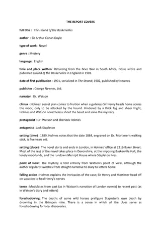 THE REPORT COVERS
full title : The Hound of the Baskervilles
author : Sir Arthur Conan Doyle
type of work : Novel
genre : Mystery
language : English
time and place written : Returning from the Boer War in South Africa, Doyle wrote and
published Hound of the Baskervilles in England in 1901.
date of first publication : 1901, serialized in The Strand; 1902, published by Newnes
publisher : George Newnes, Ltd.
narrator : Dr. Watson
climax ·:Holmes' secret plan comes to fruition when a guileless Sir Henry heads home across
the moor, only to be attacked by the hound. Hindered by a thick fog and sheer fright,
Holmes and Watson nonetheless shoot the beast and solve the mystery.
protagonist : Dr. Watson and Sherlock Holmes
antagonist : Jack Stapleton
setting (time) : 1889. Holmes notes that the date 1884, engraved on Dr. Mortimer's walking
stick, is five years old.
setting (place) : The novel starts and ends in London, in Holmes' office at 221b Baker Street.
Most of the rest of the novel takes place in Devonshire, at the imposing Baskerville Hall, the
lonely moorlands, and the rundown Merripit House where Stapleton lives.
point of view : The mystery is told entirely from Watson's point of view, although the
author regularly switches from straight narrative to diary to letters home.
falling action : Holmes explains the intricacies of the case; Sir Henry and Mortimer head off
on vacation to heal Henry's nerves
tense : Modulates from past (as in Watson's narration of London events) to recent past (as
in Watson's diary and letters)
foreshadowing : The deaths of some wild horses prefigure Stapleton's own death by
drowning in the Grimpen mire. There is a sense in which all the clues serve as
foreshadowing for later discoveries.
 