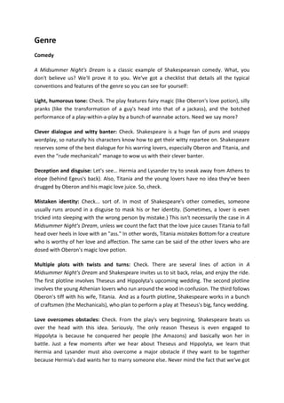 Genre
Comedy
A Midsummer Night's Dream is a classic example of Shakespearean comedy. What, you
don't believe us? We'll prove it to you. We've got a checklist that details all the typical
conventions and features of the genre so you can see for yourself:
Light, humorous tone: Check. The play features fairy magic (like Oberon's love potion), silly
pranks (like the transformation of a guy's head into that of a jackass), and the botched
performance of a play-within-a-play by a bunch of wannabe actors. Need we say more?
Clever dialogue and witty banter: Check. Shakespeare is a huge fan of puns and snappy
wordplay, so naturally his characters know how to get their witty repartee on. Shakespeare
reserves some of the best dialogue for his warring lovers, especially Oberon and Titania, and
even the "rude mechanicals" manage to wow us with their clever banter.
Deception and disguise: Let's see… Hermia and Lysander try to sneak away from Athens to
elope (behind Egeus's back). Also, Titania and the young lovers have no idea they've been
drugged by Oberon and his magic love juice. So, check.
Mistaken identity: Check... sort of. In most of Shakespeare's other comedies, someone
usually runs around in a disguise to mask his or her identity. (Sometimes, a lover is even
tricked into sleeping with the wrong person by mistake.) This isn't necessarily the case in A
Midsummer Night's Dream, unless we count the fact that the love juice causes Titania to fall
head over heels in love with an "ass." In other words, Titania mistakes Bottom for a creature
who is worthy of her love and affection. The same can be said of the other lovers who are
dosed with Oberon's magic love potion.
Multiple plots with twists and turns: Check. There are several lines of action in A
Midsummer Night's Dream and Shakespeare invites us to sit back, relax, and enjoy the ride.
The first plotline involves Theseus and Hippolyta's upcoming wedding. The second plotline
involves the young Athenian lovers who run around the wood in confusion. The third follows
Oberon's tiff with his wife, Titania. And as a fourth plotline, Shakespeare works in a bunch
of craftsmen (the Mechanicals), who plan to perform a play at Theseus's big, fancy wedding.
Love overcomes obstacles: Check. From the play's very beginning, Shakespeare beats us
over the head with this idea. Seriously. The only reason Theseus is even engaged to
Hippolyta is because he conquered her people (the Amazons) and basically won her in
battle. Just a few moments after we hear about Theseus and Hippolyta, we learn that
Hermia and Lysander must also overcome a major obstacle if they want to be together
because Hermia's dad wants her to marry someone else. Never mind the fact that we've got
 