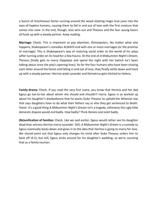 a bunch of mischievous fairies running around the wood sloshing magic love juice into the
eyes of hapless humans, causing them to fall in and out of love with the first creature that
comes into view. In the end, though, love wins out and Theseus and the four young lovers
all hook up with a steady partner. Keep reading.
Marriage: Check. This is important so pay attention, Shmoopsters. No matter what else
happens, Shakespeare's comedies ALWAYS end with one or more marriages (or the promise
of marriage). This is Shakespeare's way of restoring social order to the world of his plays
(after turning order on its head for a few hours). At the end of A Midsummer Night's Dream,
Theseus finally gets to marry Hippolyta and spend the night with her (which he's been
talking about since the play's opening lines). As for the four humans who have been chasing
each other around the forest and falling in and out of love, they finally settle down and hook
up with a steady partner: Hermia weds Lysander and Demetrius gets hitched to Helena.
Family drama: Check. If you read the very first scene, you know that Hermia and her dad
Egeus go toe-to-toe about whom she should and shouldn't marry. Egeus is so worked up
about his daughter's disobedience that he wants Duke Theseus to uphold the Athenian law
that says daughters have to do what their fathers say or else they get sentenced to death.
Yeesh. It's a good thing A Midsummer Night's Dream isn't a tragedy, otherwise this ugly little
domestic dispute would end badly. How badly? Think Romeo and Juliet badly.
(Re)unification of families: Check. Like we said earlier, Egeus would rather see his daughter
dead than witness Hermia marry Lysander. Still, A Midsummer Night's Dream is a comedy so
Egeus eventually backs down and gives in to the idea that Hermia is going to marry for love.
We should point out that Egeus only changes his mind after Duke Theseus orders him to
back off (4.1), but still, Egeus sticks around for his daughter's wedding, so we're counting
that as a family reunion.
 