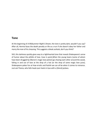 Tone
At the beginning of A Midsummer Night's Dream, the tone is pretty dark, wouldn't you say?
After all, Hermia faces the death penalty or life as a nun if she doesn't obey her father and
marry the man of his choosing. This suggests a bleak outlook, don't you think?
Still, this darkness quickly gives way to a lighthearted tone that reveals Shakespeare's sense
of humor about the pitfalls of love. Case in point,When the young lovers (some of whom
have been drugged by Oberon's magic love potion) go chasing each other around the wood,
falling in and out of love at the drop of a hat (or the drop of some magic love juice),
Shakespeare pokes fun at how erratic and foolish we can all be when it comes to romance.
Just ask Titania, who falls head-over-heels in love with a (literal) jackass.
 