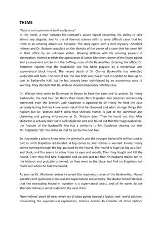 THEME
“Natural and supernatural; truth and fantasy”
In this novel, a man narrates his comrade’s astute logical reasoning, his ability to take
almost any disguise, and his use of forensic science skills to solve difficult cases that led
them to an amazing adventure. Synopsis: The story opens with a mini mystery—Sherlock
Holmes and Dr. Watson speculate on the identity of the owner of a cane that has been left
in their office by an unknown visitor. Wowing Watson with his amazing powers of
observation, Holmes predicts the appearance of James Mortimer, owner of the found object
and a convenient entrée into the baffling curse of the Baskervilles. Entering the office, Dr.
Mortimer reports that the Baskerville line has been plagued by a mysterious and
supernatural black hound. The recent death of Sir Charles Baskerville has rekindled
suspicions and fears. The next of kin, the duo finds out, has arrived in London to take up his
post at Baskerville Hall, but he has already been intimidated by an anonymous note of
warning. They decided That Dr. Watson should temporarily hold the case.
Dr. Watson then went to Dartmoor in Devon to hold the case and to protect Sir Henry
Baskerville, the next heir. Sir Henry then meets Miss Stapleton and becomes romantically
interested even the brother, Jack Stapleton is opposed to Sir Henry He held the case
seriously letting Holmes know every detail that he observed and what strange things that
happen but Dr. Watson didn’t know that Sherlock Homes is just at the Dartmoor and
observing and gaining information as Dr. Watson does. Then he found out that Miss
Stapleton is actually married to Jack Stapleton and also found out that the Hugo Baskerville,
the founder of the Baskerville line has a similarity to Mr. Stapleton clearing out that
Mr. Stapleton “do” the crime so that he can be the next heir.
So they made a plan to know who the criminal is and the younger Baskerville will be used as
bait to catch Stapleton red-handed. A fog comes in, and Holmes is worried. Finally, Henry
comes running through the fog, pursued by the hound. The hound is huge (as big as a lion)
and black, and fire seems to come from its eyes and mouth. Then they fought and kill the
hound. Then they find Mrs. Stapleton tied up and said tell that his husband maybe ran to
the hideout and probably drowned, so they went to the place and find no Stapleton but
found out where he hide the hound.
As soon as Dr. Mortimer arrives to unveil the mysterious curse of the Baskervilles, Hound
wrestles with questions of natural and supernatural occurrences. The doctor himself decides
that the marauding hound in question is a supernatural beast, and all he wants to ask
Sherlock Holmes is what to do with the next of kin.
From Holmes' point of view, every set of clues points toward a logical, real- world solution.
Considering the supernatural explanation, Holmes decides to consider all other options
 