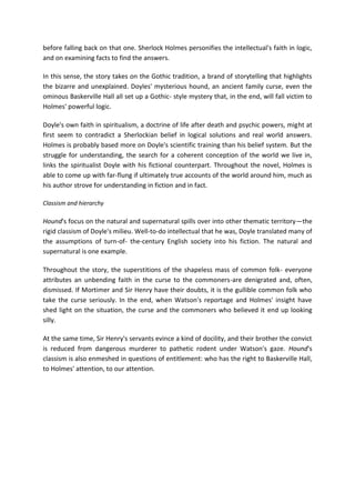 before falling back on that one. Sherlock Holmes personifies the intellectual's faith in logic,
and on examining facts to find the answers.
In this sense, the story takes on the Gothic tradition, a brand of storytelling that highlights
the bizarre and unexplained. Doyles' mysterious hound, an ancient family curse, even the
ominous Baskerville Hall all set up a Gothic- style mystery that, in the end, will fall victim to
Holmes' powerful logic.
Doyle's own faith in spiritualism, a doctrine of life after death and psychic powers, might at
first seem to contradict a Sherlockian belief in logical solutions and real world answers.
Holmes is probably based more on Doyle's scientific training than his belief system. But the
struggle for understanding, the search for a coherent conception of the world we live in,
links the spiritualist Doyle with his fictional counterpart. Throughout the novel, Holmes is
able to come up with far-flung if ultimately true accounts of the world around him, much as
his author strove for understanding in fiction and in fact.
Classism and hierarchy
Hound's focus on the natural and supernatural spills over into other thematic territory—the
rigid classism of Doyle's milieu. Well-to-do intellectual that he was, Doyle translated many of
the assumptions of turn-of- the-century English society into his fiction. The natural and
supernatural is one example.
Throughout the story, the superstitions of the shapeless mass of common folk- everyone
attributes an unbending faith in the curse to the commoners-are denigrated and, often,
dismissed. If Mortimer and Sir Henry have their doubts, it is the gullible common folk who
take the curse seriously. In the end, when Watson's reportage and Holmes' insight have
shed light on the situation, the curse and the commoners who believed it end up looking
silly.
At the same time, Sir Henry's servants evince a kind of docility, and their brother the convict
is reduced from dangerous murderer to pathetic rodent under Watson's gaze. Hound's
classism is also enmeshed in questions of entitlement: who has the right to Baskerville Hall,
to Holmes' attention, to our attention.
 