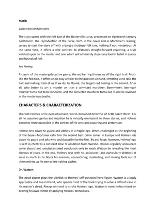 Motifs
Superstition and folk tales
The story opens with the folk tale of the Baskerville curse, presented on eighteenth century
parchment. The reproduction of the curse, both in the novel and in Mortimer's reading,
serves to start the story off with a bang-a shadowy folk tale, nothing if not mysterious. At
the same time, it offers a nice contrast to Watson's straight-forward reporting, a style
insisted upon by the master and one which will ultimately dispel any foolish belief in curses
and hounds of hell.
Red Herring
A classic of the mystery/detective genre, the red herring throws us off the right trail. Much
like the folk tale, it offers a too-easy answer to the question at hand, tempting us to take the
bait and making fools of us if we do. In Hound, the largest red herring is the convict. After
all, who better to pin a murder on than a convicted murderer. Barrymore's late-night
mischief turns out to be innocent, and the convicted murderer turns out to not be involved
in the mysterious deaths.
CHARACTERS & CHARACTERIZATION
Sherlock Holmes is the ever-observant, world-renowned detective of 221b Baker Street. For
all his assumed genius and intuition he is virtually omniscient in these stories, and Holmes
becomes more accessible in the context of his constant posturing and pretension.
Holmes lets down his guard and admits of a fragile ego. When challenged at the beginning
of the book—Mortimer calls him the second best crime solver in Europe and Holmes lets
down his guard and asks who could possibly be the first. By and large, however, Holmes' ego
is kept in check by a constant dose of adulation from Watson. Holmes regularly announces
some absurd and unsubstantiated conclusion only to mock Watson by revealing the most
obvious of clues. In the end, Holmes toys with his associates (and particularly Watson) at
least as much as he flouts his enemies, equivocating, misleading, and making fools out of
them only to up his own crime-solving cachet.
Dr. Watson
The good doctor plays the sidekick to Holmes' self-obsessed hero figure. Watson is a lowly
apprentice and live-in friend, who spends most of the book trying to solve a difficult case in
his master's stead. Always on hand to stroke Holmes' ego, Watson is nonetheless intent on
proving his own mettle by applying Holmes' techniques.
 