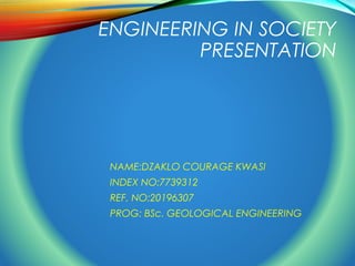 ENGINEERING IN SOCIETY 
PRESENTATION 
NAME:DZAKLO COURAGE KWASI 
INDEX NO:7739312 
REF. NO:20196307 
PROG: BSc. GEOLOGICAL ENGINEERING 
 