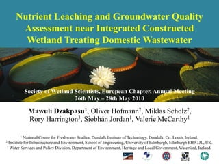 Nutrient Leaching and Groundwater Quality
      Assessment near Integrated Constructed
       Wetland Treating Domestic Wastewater




           Society of Wetland Scientists, European Chapter, Annual Meeting
                              26th May – 28th May 2010

            Mawuli Dzakpasu1, Oliver Hofmann2, Miklas Scholz2,
            Rory Harrington3, Siobhán Jordan1, Valerie McCarthy1

       1  National Centre for Freshwater Studies, Dundalk Institute of Technology, Dundalk, Co. Louth, Ireland.
2Institute for Infrastructure and Environment, School of Engineering, University of Edinburgh, Edinburgh EH9 3JL, UK.
3 Water Services and Policy Division, Department of Environment, Heritage and Local Government, Waterford, Ireland.
 