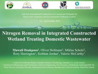 2nd Irish International Conference on Constructed Wetlands for
                        Wastewater Treatment and Environmental Pollution Control
                                              1st – 2nd October 2010




Nitrogen Removal in Integrated Constructed
  Wetland Treating Domestic Wastewater

            Mawuli Dzakpasu1, Oliver Hofmann2, Miklas Scholz2,
            Rory Harrington3, Siobhán Jordan1, Valerie McCarthy1

            1   Centre for Freshwater Studies, Dundalk Institute of Technology, Dundalk, Co. Louth, Ireland.
2Institute for Infrastructure and Environment, School of Engineering, The University of Edinburgh, Edinburgh EH9 3JL.
3 Water Services and Policy Division, Department of Environment, Heritage and Local Government, Waterford, Ireland.
 