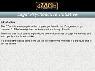 Introduction The DZamb is a new psychoactive drug not yet listed in the “Dangerous drugs command” of the Israeli police, nor known to the ministry of health. Thanks to that fact it can be imported, via connections made through the Internet, and sold openly in the Israeli market. It’s local distribution is being done via the Internet only to minimize it’s exposure and to cut the dealers. Legal Psychoactive Initiative 