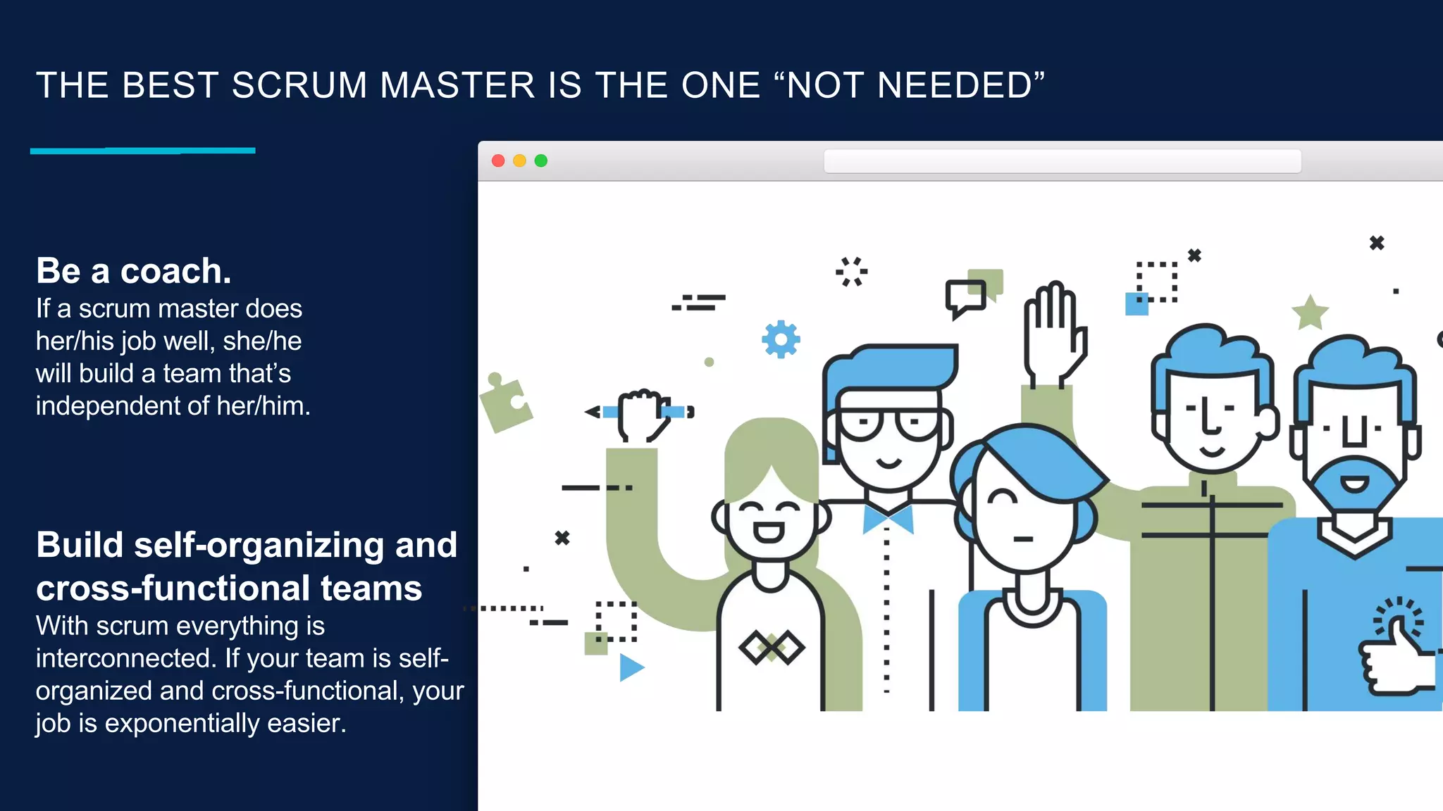 THE BEST SCRUM MASTER IS THE ONE “NOT NEEDED”
Be a coach.
If a scrum master does
her/his job well, she/he
will build a team that’s
independent of her/him.
Build self-organizing and
cross-functional teams
With scrum everything is
interconnected. If your team is self-
organized and cross-functional, your
job is exponentially easier.
 