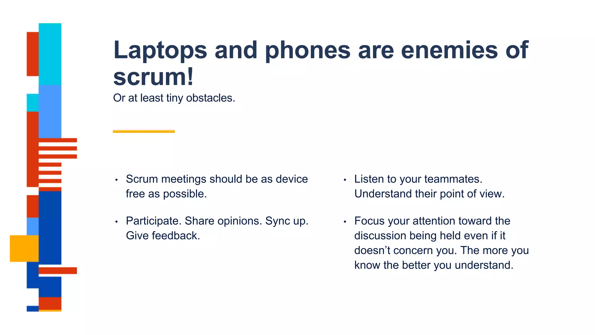 Laptops and phones are enemies of
scrum!
Or at least tiny obstacles.
• Scrum meetings should be as device
free as possible.
• Participate. Share opinions. Sync up.
Give feedback.
• Listen to your teammates.
Understand their point of view.
• Focus your attention toward the
discussion being held even if it
doesn’t concern you. The more you
know the better you understand.
 