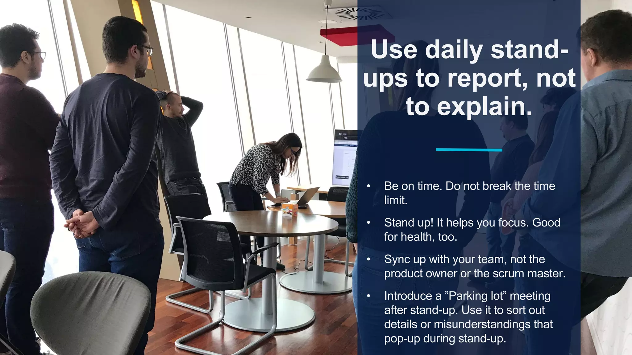 Use daily stand-
ups to report, not
to explain.
• Be on time. Do not break the time
limit.
• Stand up! It helps you focus. Good
for health, too.
• Sync up with your team, not the
product owner or the scrum master.
• Introduce a ”Parking lot” meeting
after stand-up. Use it to sort out
details or misunderstandings that
pop-up during stand-up.
 
