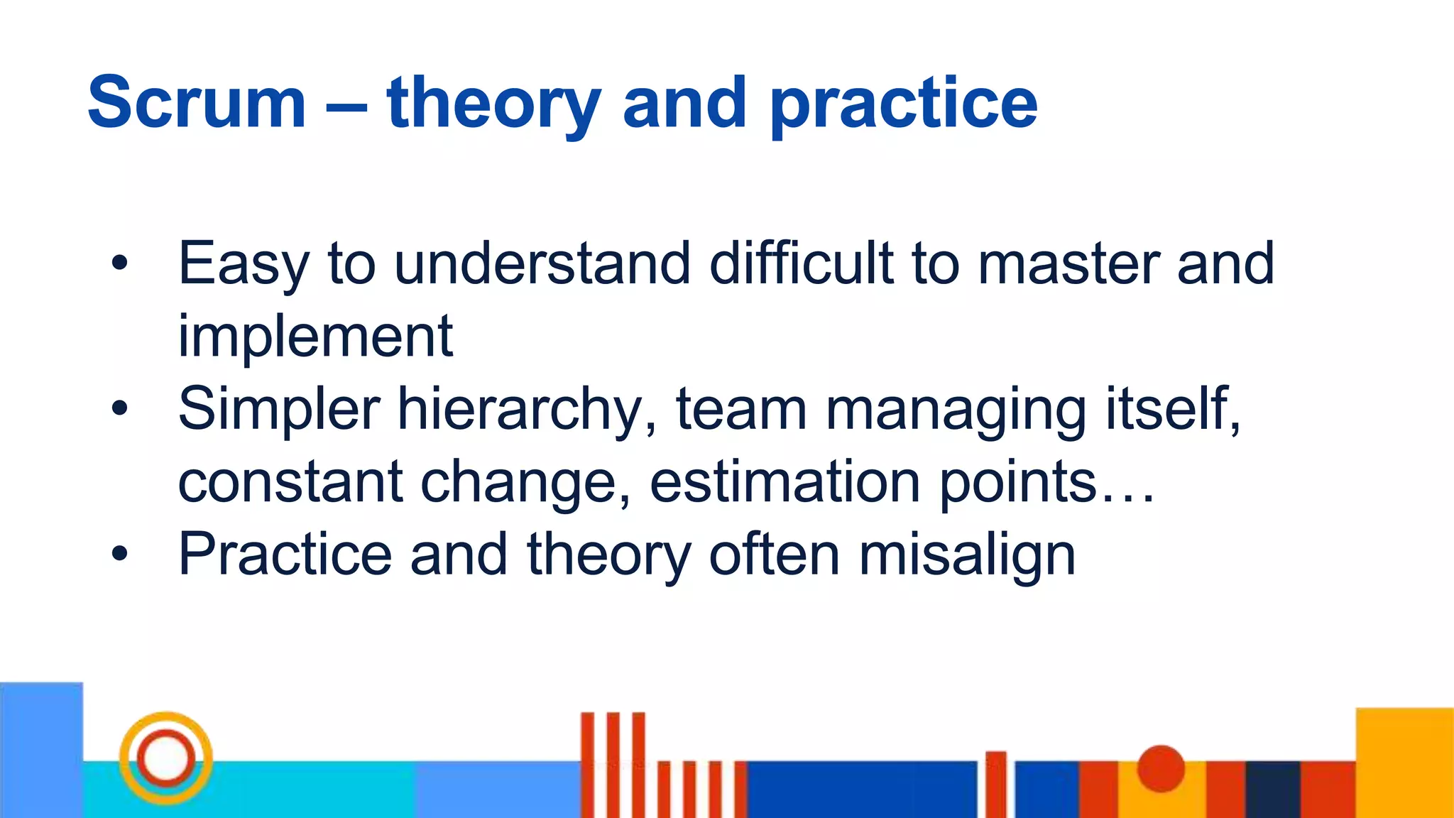 Scrum – theory and practice
• Easy to understand difficult to master and
implement
• Simpler hierarchy, team managing itself,
constant change, estimation points…
• Practice and theory often misalign
 