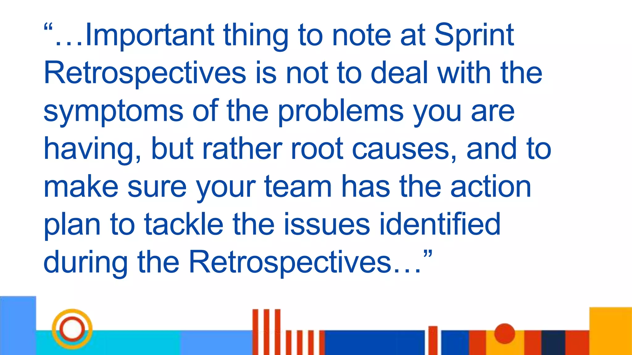 “…Important thing to note at Sprint
Retrospectives is not to deal with the
symptoms of the problems you are
having, but rather root causes, and to
make sure your team has the action
plan to tackle the issues identified
during the Retrospectives…”
 