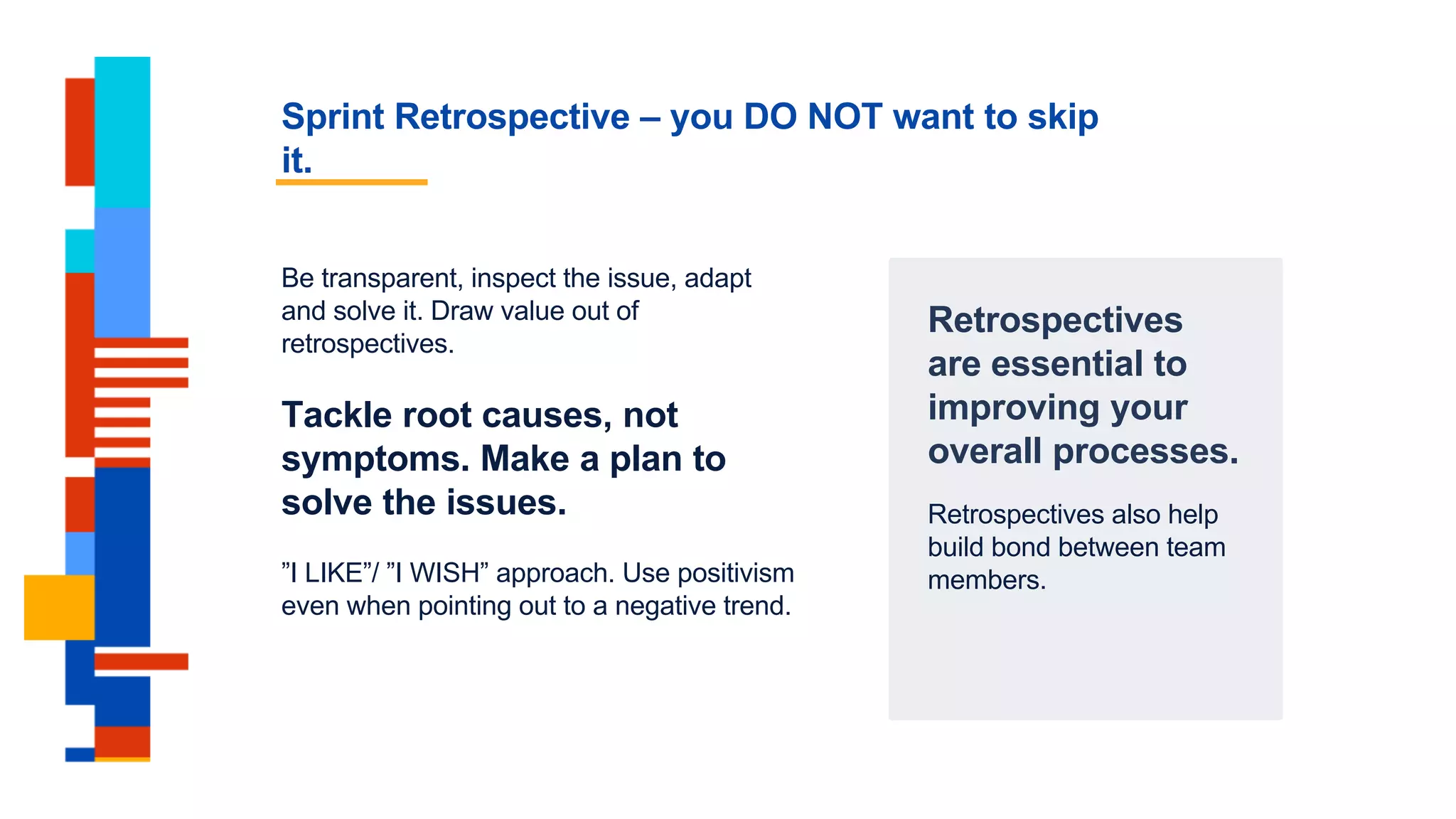 Sprint Retrospective – you DO NOT want to skip
it.
Retrospectives
are essential to
improving your
overall processes.
Retrospectives also help
build bond between team
members.
Be transparent, inspect the issue, adapt
and solve it. Draw value out of
retrospectives.
Tackle root causes, not
symptoms. Make a plan to
solve the issues.
”I LIKE”/ ”I WISH” approach. Use positivism
even when pointing out to a negative trend.
 