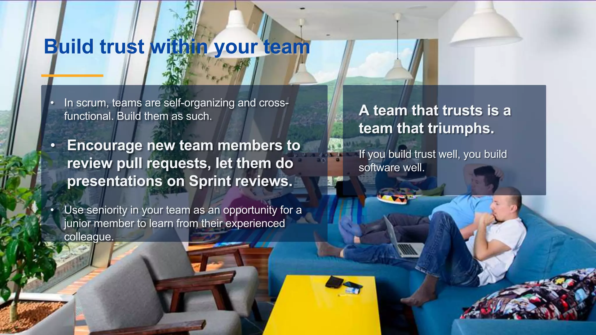 Build trust within your team
A team that trusts is a
team that triumphs.
If you build trust well, you build
software well.
• In scrum, teams are self-organizing and cross-
functional. Build them as such.
• Encourage new team members to
review pull requests, let them do
presentations on Sprint reviews.
• Use seniority in your team as an opportunity for a
junior member to learn from their experienced
colleague.
 