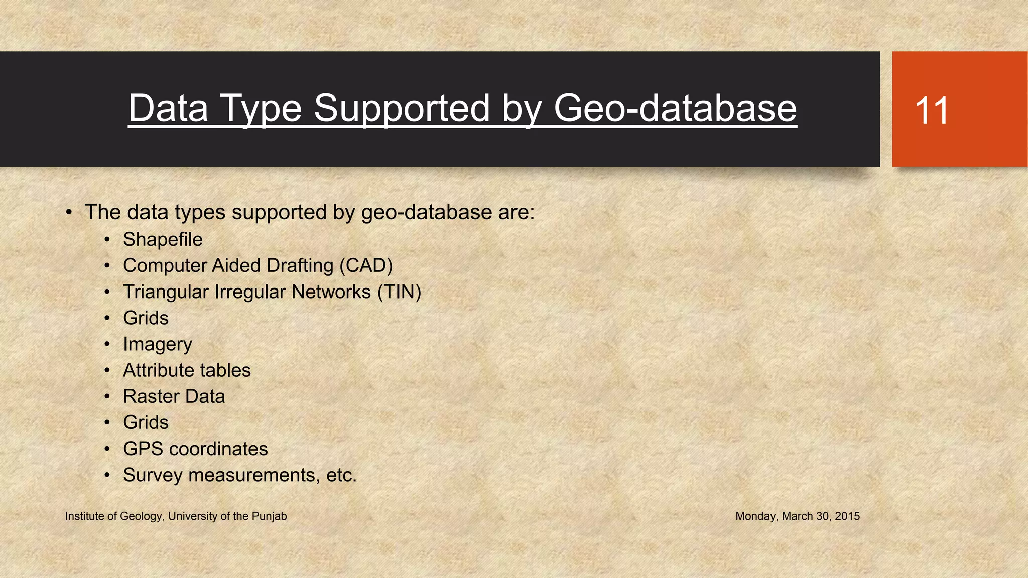 Data Type Supported by Geo-database
• The data types supported by geo-database are:
• Shapefile
• Computer Aided Drafting (CAD)
• Triangular Irregular Networks (TIN)
• Grids
• Imagery
• Attribute tables
• Raster Data
• Grids
• GPS coordinates
• Survey measurements, etc.
Monday, March 30, 2015Institute of Geology, University of the Punjab
11
 