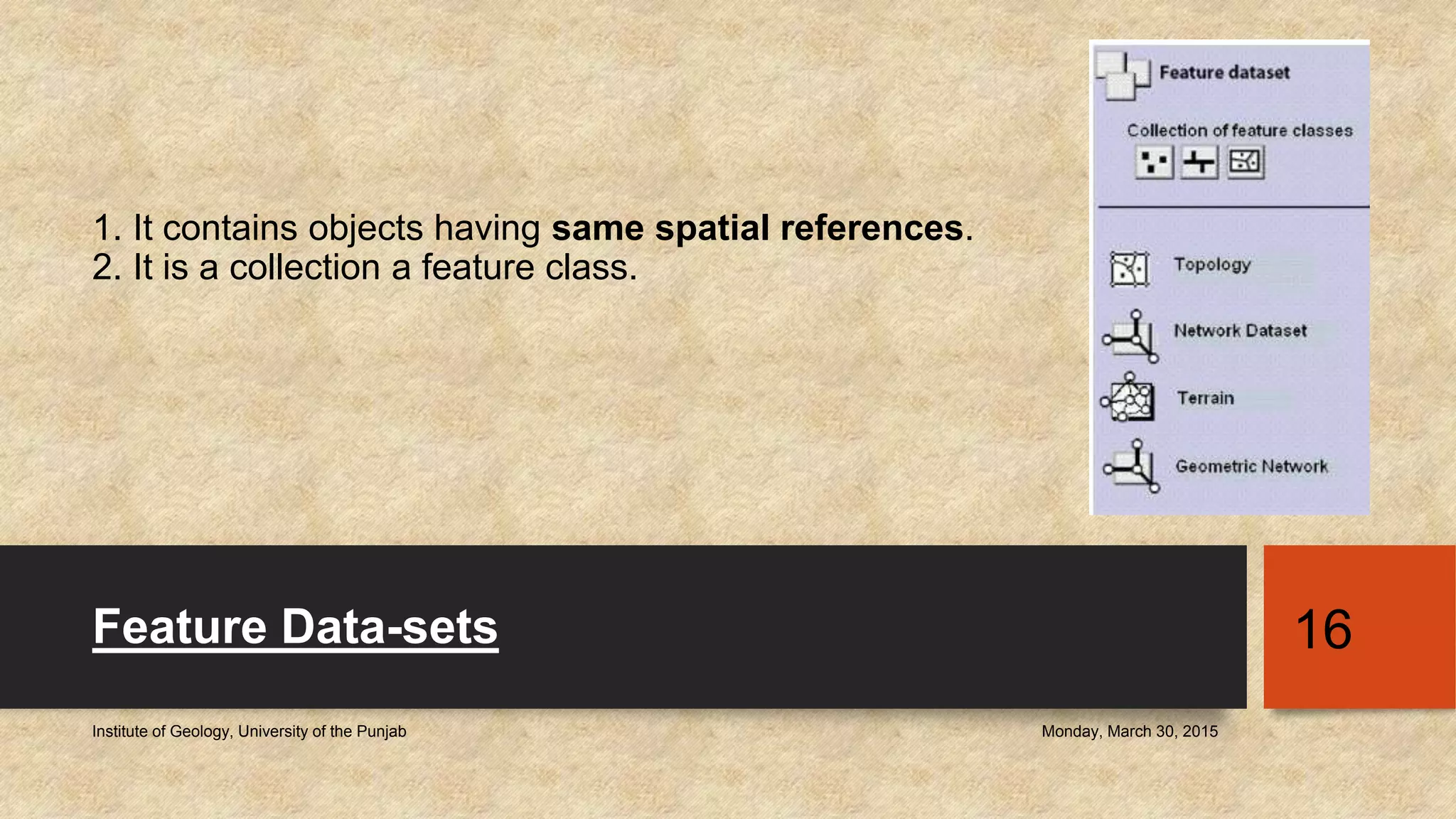 1. It contains objects having same spatial references.
2. It is a collection a feature class.
Feature Data-sets
Monday, March 30, 2015Institute of Geology, University of the Punjab
16
 