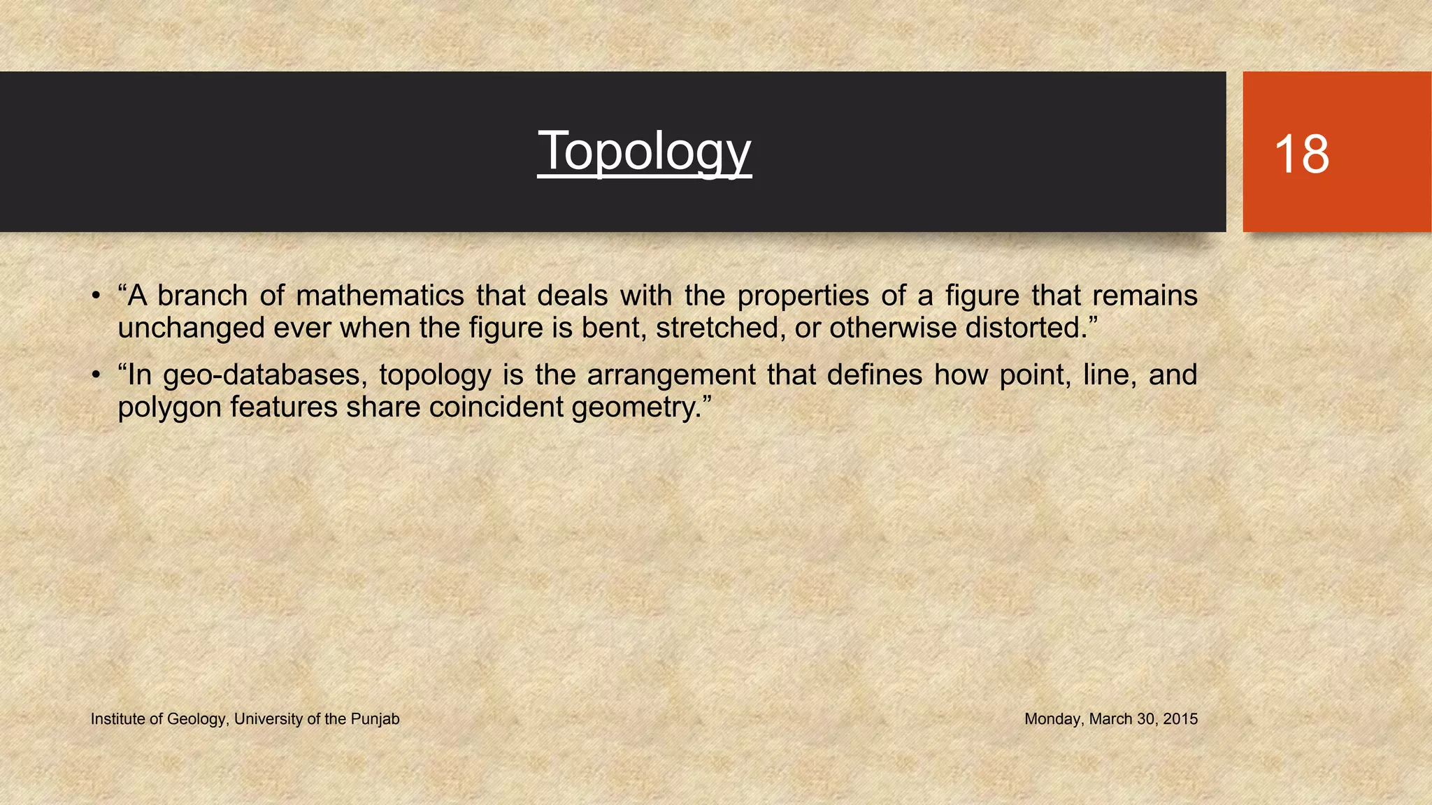 Topology
• “A branch of mathematics that deals with the properties of a figure that remains
unchanged ever when the figure is bent, stretched, or otherwise distorted.”
• “In geo-databases, topology is the arrangement that defines how point, line, and
polygon features share coincident geometry.”
Monday, March 30, 2015Institute of Geology, University of the Punjab
18
 