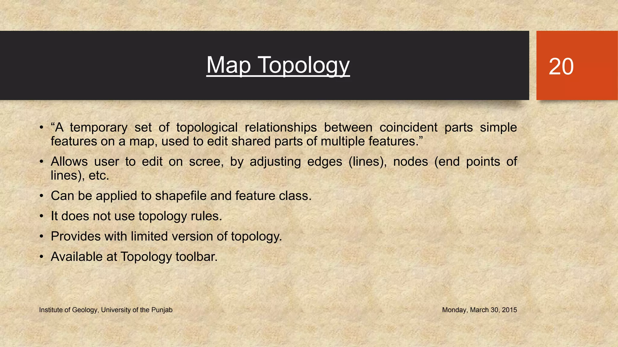 Map Topology
• “A temporary set of topological relationships between coincident parts simple
features on a map, used to edit shared parts of multiple features.”
• Allows user to edit on scree, by adjusting edges (lines), nodes (end points of
lines), etc.
• Can be applied to shapefile and feature class.
• It does not use topology rules.
• Provides with limited version of topology.
• Available at Topology toolbar.
Monday, March 30, 2015Institute of Geology, University of the Punjab
20
 