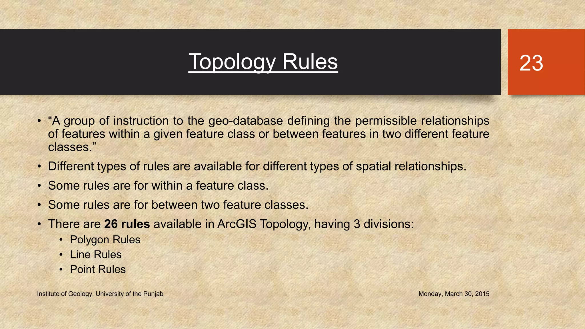 Topology Rules
• “A group of instruction to the geo-database defining the permissible relationships
of features within a given feature class or between features in two different feature
classes.”
• Different types of rules are available for different types of spatial relationships.
• Some rules are for within a feature class.
• Some rules are for between two feature classes.
• There are 26 rules available in ArcGIS Topology, having 3 divisions:
• Polygon Rules
• Line Rules
• Point Rules
Monday, March 30, 2015Institute of Geology, University of the Punjab
23
 