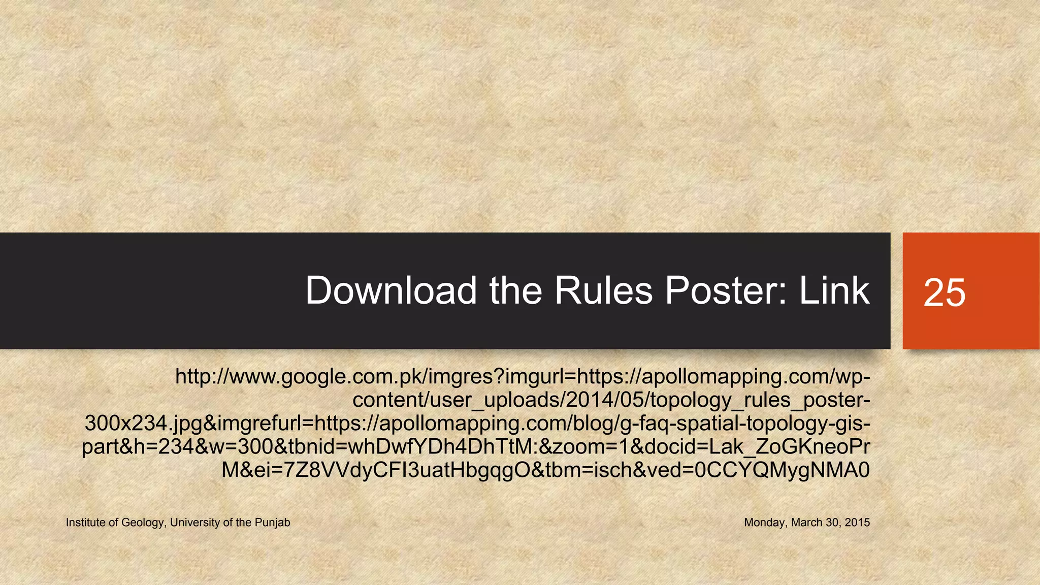 Download the Rules Poster: Link
http://www.google.com.pk/imgres?imgurl=https://apollomapping.com/wp-
content/user_uploads/2014/05/topology_rules_poster-
300x234.jpg&imgrefurl=https://apollomapping.com/blog/g-faq-spatial-topology-gis-
part&h=234&w=300&tbnid=whDwfYDh4DhTtM:&zoom=1&docid=Lak_ZoGKneoPr
M&ei=7Z8VVdyCFI3uatHbgqgO&tbm=isch&ved=0CCYQMygNMA0
Monday, March 30, 2015Institute of Geology, University of the Punjab
25
 