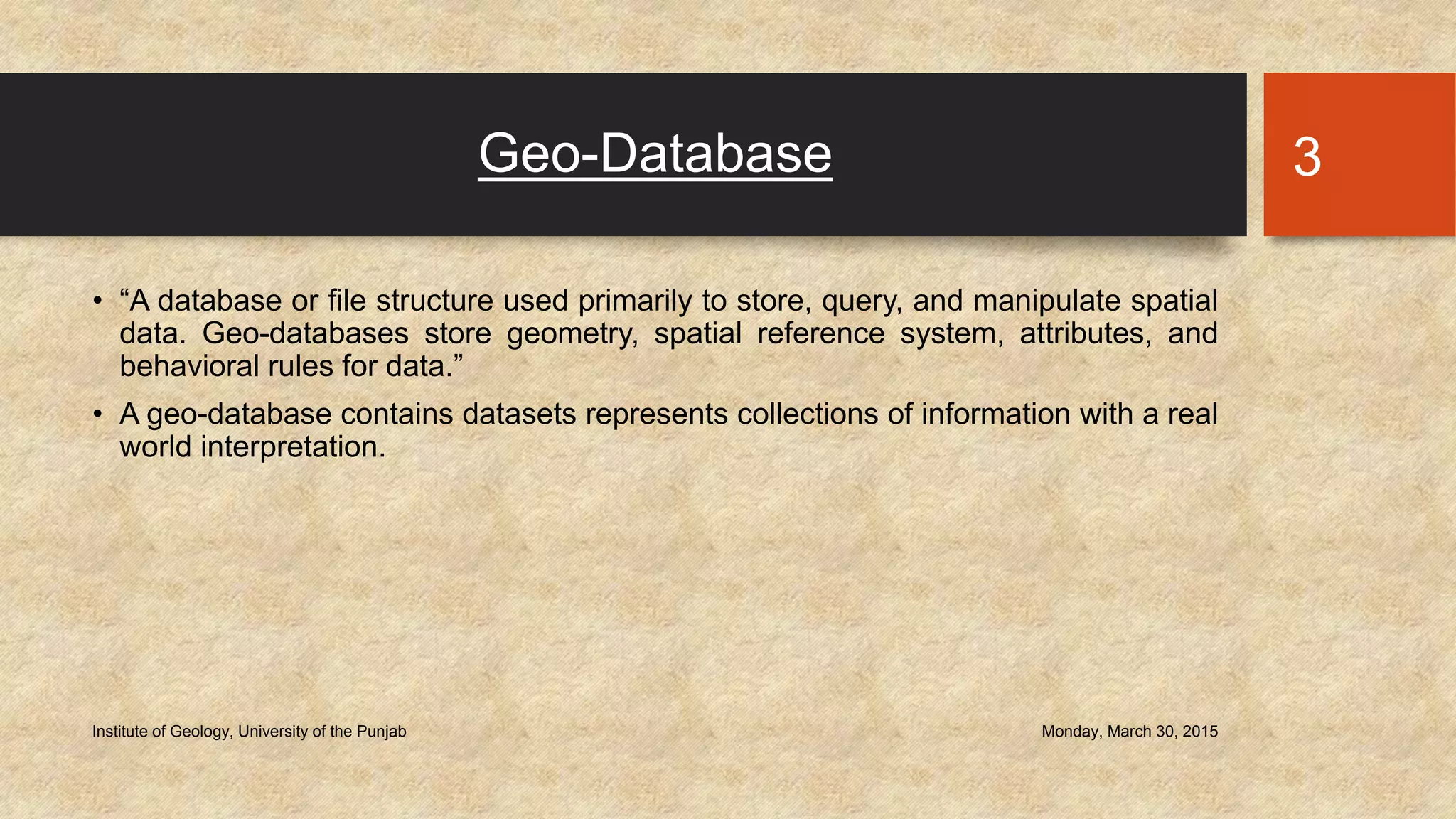 Geo-Database
• “A database or file structure used primarily to store, query, and manipulate spatial
data. Geo-databases store geometry, spatial reference system, attributes, and
behavioral rules for data.”
• A geo-database contains datasets represents collections of information with a real
world interpretation.
Monday, March 30, 2015Institute of Geology, University of the Punjab
3
 