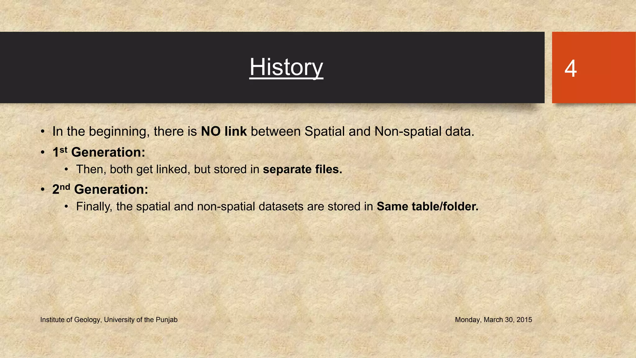 History
• In the beginning, there is NO link between Spatial and Non-spatial data.
• 1st Generation:
• Then, both get linked, but stored in separate files.
• 2nd Generation:
• Finally, the spatial and non-spatial datasets are stored in Same table/folder.
Monday, March 30, 2015Institute of Geology, University of the Punjab
4
 