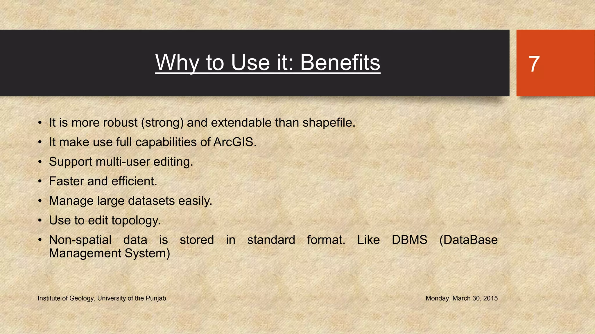 Why to Use it: Benefits
• It is more robust (strong) and extendable than shapefile.
• It make use full capabilities of ArcGIS.
• Support multi-user editing.
• Faster and efficient.
• Manage large datasets easily.
• Use to edit topology.
• Non-spatial data is stored in standard format. Like DBMS (DataBase
Management System)
Monday, March 30, 2015Institute of Geology, University of the Punjab
7
 