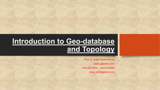 Introduction to Geo-database
and Topology
Prof. Dr. Sajid Rashid Ahmad
sajidpu@yahoo.com
Atiqa Ijaz Khan _ Demonstrator
atiqa_ss09@yahoo.com
 