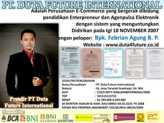 Adalah Perusahaan E-Commerce yang bergerak dibidang
     pendidikan Enterpreneur dan Agenpulsa Elektronik
                   dengan sistem yang menguntungkan
                 Didirikan pada tgl 10 NOVEMBER 2007
          dengan pelopor: Bpk. Febrian Agung B. P.
                      Website : www.duta4future.co.id




            LEGALITAS PERUSAHAAN
            Nama Perusahaan      : PT. Duta Future International
            Notaris              : Hj. Imas Tarwiah Soedrajat, SH. MH.
            SIUP                 : 510/2-0077-DISKUKM&PERINDAG/2008
            TDP                  : 101115113715
            NPWP                 : 02.789.009.4-429.000
            SK MENTERI HUKUM & HAM: AHU-09853 AH.01.0101 TH 2008
            FATWA MUI PROPINSI JAWABARAT: 532/SK/MUI-JBR/XI/2009
 