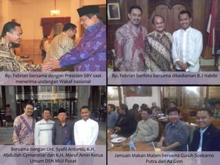 Bp. Febrian bersama dengan Presiden SBY saat    Bp. Febrian berfoto bersama dikediaman B.J Habibi
     menerima undangan Wakaf nasional




   Bersama dengan Ust. Syafii Antonio, K.H.
Abdullah Gymanstiar dan K.H. Maruf Amin Ketua    Jamuan Makan Malam bersama Guruh Soekarno
            Umum DSN MUI Pusat                               Putra dan Aa Gym
 