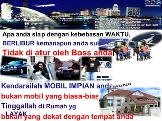 Apa anda siap dengan kebebasan WAKTU,
BERLIBUR kemanapun anda suka?
Tidak di atur oleh Boss anda…….



Kendarailah MOBIL IMPIAN anda
bukan mobil yang biasa-biasa
Tinggallah di Rumah yg
 LAYAK
bukan yang dekat dengan tempat anda
 