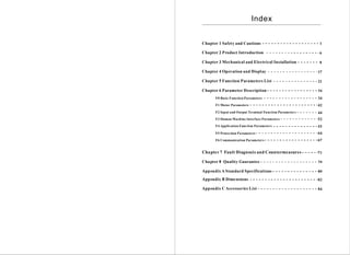 Index


Chapter 1 Safety and Cautions                             1

Chapter 2 Product Introduction                            6

Chapter 3 Mechanical and Electrical Installation          8

Chapter 4 Operation and Display                           17

Chapter 5 Function Parameters List                        21

Chapter 6 Parameter Description                           34
      F0 Basic F unctio n Parameters                      34
      F1 Motor Param eters                                42
      F2 Input and Output Terminal Function Parameter s   44
      F3 Human Machine Interface Parameters               52
      F4 Application Function Parameters                  55
      F5 Protec tion Pa rameters                          64
      F6 Communication Parameter s                        67


Cha pter 7 Fault Diagnosis and Countermeasures            71

Chapter 8 Quality Guarantee                               79

Appendix A Standard Specifications                        80

Appendix B Dimensions                                     82

Appendix C Accessories List                               84
 