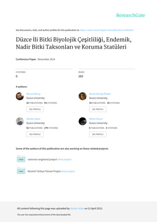 See	discussions,	stats,	and	author	profiles	for	this	publication	at:	https://www.researchgate.net/publication/274893013
Düzce	İli	Bitki	Biyolojik	Çeşitliliği,	Endemik,
Nadir	Bitki	Taksonları	ve	Koruma	Statüleri
Conference	Paper	·	November	2014
CITATIONS
0
READS
283
4	authors:
Some	of	the	authors	of	this	publication	are	also	working	on	these	related	projects:
national	rangeland	project	View	project
Resimli	Türkiye	Florası	Projesi	View	project
Necmi	Aksoy
Duzce	University
32	PUBLICATIONS			53	CITATIONS			
SEE	PROFILE
Neval	Güneş	Özkan
Duzce	University
15	PUBLICATIONS			19	CITATIONS			
SEE	PROFILE
Serdar	Aslan
Duzce	University
52	PUBLICATIONS			279	CITATIONS			
SEE	PROFILE
Nihan	Koçer
Duzce	University
6	PUBLICATIONS			3	CITATIONS			
SEE	PROFILE
All	content	following	this	page	was	uploaded	by	Serdar	Aslan	on	21	April	2015.
The	user	has	requested	enhancement	of	the	downloaded	file.
 
