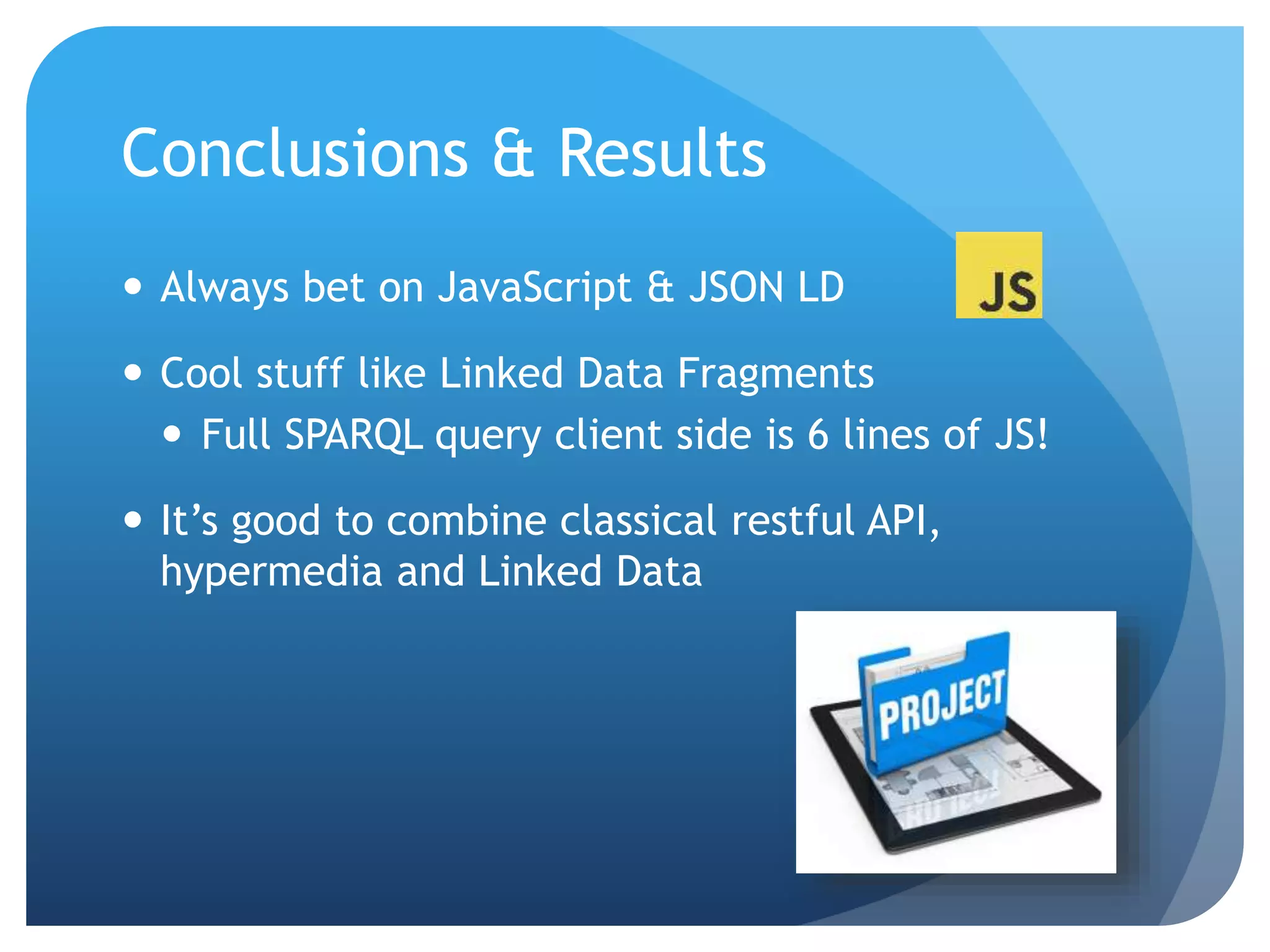Conclusions & Results 
 Always bet on JavaScript & JSON LD 
 Cool stuff like Linked Data Fragments 
 Full SPARQL query client side is 6 lines of JS! 
 It’s good to combine classical restful API, 
hypermedia and Linked Data 
 