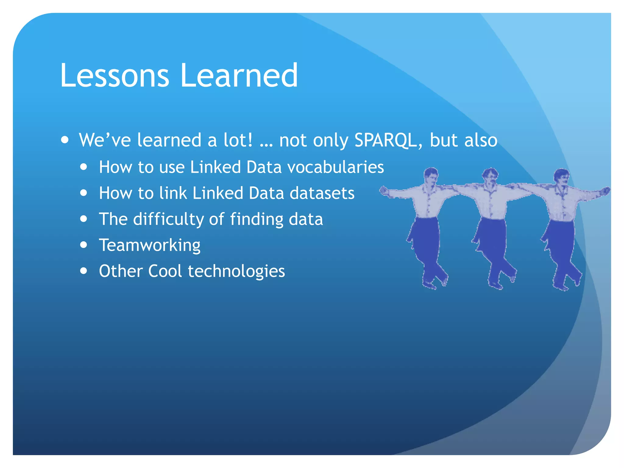 Lessons Learned 
 We’ve learned a lot! … not only SPARQL, but also 
 How to use Linked Data vocabularies 
 How to link Linked Data datasets 
 The difficulty of finding data 
 Teamworking 
 Other Cool technologies 
 