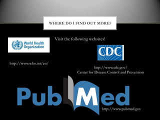 WHERE DO I FIND OUT MORE?


                           Visit the following websites!




http://www.who.int/en/
                                                  http://www.cdc.gov/
                                        Center for Disease Control and Prevention




                                                       http://www.pubmed.gov
 