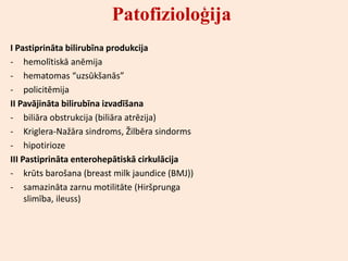 Patofizioloģija
I Pastiprināta bilirubīna produkcija
- hemolītiskā anēmija
- hematomas “uzsūkšanās”
- policitēmija
II Pavājināta bilirubīna izvadīšana
- biliāra obstrukcija (biliāra atrēzija)
- Kriglera-Nažāra sindroms, Žilbēra sindorms
- hipotirioze
III Pastiprināta enterohepātiskā cirkulācija
- krūts barošana (breast milk jaundice (BMJ))
- samazināta zarnu motilitāte (Hiršprunga
     slimība, ileuss)
 