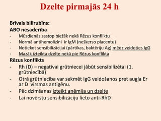 Dzelte pirmajās 24 h
Brīvais bilirubīns:
ABO nesaderība
-   Mūsdienās sastop biežāk nekā Rēzus konfliktu
-   Normā antihemolizīni ir IgM (nešķerso placentu)
-   Notiekot sensibilizācijai (pārtikas, baktēriju Ag) mēdz veidoties IgG
-   Mazāk izteikta dzelte nekā pie Rēzus konflikta
Rēzus konflikts
- Rh (D) – negatīvai grūtniecei jābūt sensibilizētai (1.
   grūtniecībā)
- Otrā grūtniecība var sekmēt IgG veidošanos pret augļa Er
   ar D virsmas antigēnu.
- Pēc dzimšanas izteikt anēmija un dzelte
- Lai novērstu sensibilizāciju lieto anti-RhD
 