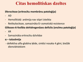 Citas hemolītiskas dzeltes
Sferocitoze (eritrocītu membrānu patoloģija)
- AD
- Hemolītiskā anēmija nav stipri izteikta
- Retikulocitoze, samazināta Er osmotiskā rezistence
Glikozes-6-fosfāta dehidrogenāzes deficīts (enzīmu patoloģija)
- XR
- Samazināta eritrocītu dzīvildze
α – talasēmija
 - defektīva alfa-globīna ķēde, sintēzi nosaka 4 gēni, biežāk
    dienvidniekiem
 