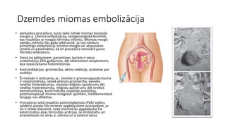 Dzemdes miomas embolizācija 
• perkutāna procedūra, kuras laikā notiek miomas barojošā 
mezgla a. Uterina embolizācija, rentgenoloģiskā kontrolē, 
kas rezultējas ar mezgla išēmisku infarktu. Miomas mezgls 
vairāku mēnešu līdz gada laikā sarūk. Ja nav notikusi 
pilnvērtīga embolizācija miomas mezgls var atjaunoties 
izmērā un palielināties, kā arī procedūra nenovērš jauno 
fibroīdu veidošanos. 
• Vienā no pētījumiem, pacientiem, kuriem ir veica 
embolizāciju 24% gadījumos, dēļ atkārtotiem simptomiem, 
bija nepieciešama histerektomija. 
• Kontrindikācijas: grūtniecība, aktīva infekcija, aizdomas par 
audzēju. 
• Šī metode ir ieteicama, ja : sieviete ir premenopauzē,mioma 
ir simptomātiska, netiek plānota grūtniecība, sieviete 
nevēlas histerektomiju, sieviete reliģisku apsvērumu dēļ 
nevēlas histerektomiju, reliģisku apsvērumu dēļ nevēlas 
hemotranfūziju, kontrindicēta vispārējā anestēzija, 
postmenopauzē mioma neregresē spontāni, medikamentozā 
terapija nav effektīva. 
• Procedūras laikā ievadītās polivinilalkohola (PVA) lodītes 
selektīvi aizceļo līdz miomas apgādājušiem asinsvadiem, jo 
tie ir lielāki diametrā, nekā miometriju apgādājošie.Tie 
katetrizizētas abas femorālās artērijas, lai embolizētu arī 
anastamozes no otras a. uterina un a.ovarica zarus. 
 