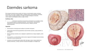 Dzemdes sarkoma 
Reti sastopams dzemdes korpusa audzējs, kurš rodas no mezenhimāliem audiem, pretstatus 
karcinomām, kuras rodas no epitēlija audiem. Izmeklējot pacienti ultrasonogrāfiski, konstatējot 
miomu ir jāveic tās rūpīga izmeklēšana, lai izslēgtu tās diferenciāldiagnozi ar dzemdes 
sarkomu.Agresīvi ginekoloģiskie audzēji, ar augstu mirstību. 
Klasifikācija. Cēloņi 
• Endometrija mezenhīmas komponenetas pārveidojoties par ļaundabīgu audzēju 
tas var sastāvēt papildus no epitēlija komponenta – karcinosarkoma , adenosarkoma, 
endometrija stromas sarkoma jeb endometriālā sarkoma. Iespējams dzemdes 
leiomiomsarkomas 
Diagnostika 
• Karcinosarkomai, raksturīgi asiņaini izdalījumi no dzemdes menopauzē. 
• Endometriālā sarkoma bieži aug polipveidā, izraisot dzemdes asiņošanu, sastop sievietēm no 
40-55 gadiem 
• Miomas operācijas materiālus visus ir jāpārgriež un jāpārliecinās vai mezgls neatgādina „vārītu 
zivs gaļu”. 
• Karcinosarkomu un endometriālo stromālo sarkomu diagnosticē histoloģiski dzemdes abrāzijas 
materiālā, kas ņemts asiņošanas dēļ. 
• Ja sarkoma nav konstatēta agrīnā stadijā, vēlāk rodas sāpes, vājums, ilstoša subfebrila vai 
hektiska temperatūra , anēmija. Sarkomas metastazē hematogēnā un limfogēnā ceļā. 
 