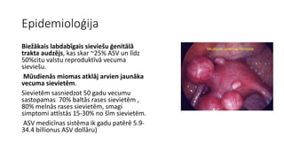 Epidemioloģija 
Biežākais labdabīgais sieviešu ģenitālā 
trakta audzējs, kas skar ~25% ASV un līdz 
50%citu valstu reproduktīvā vecuma 
sieviešu. 
Mūsdienās miomas atklāj arvien jaunāka 
vecuma sievietēm. 
Sievietēm sasniedzot 50 gadu vecumu 
sastopamas 70% baltās rases sievietēm , 
80% melnās rases sievietēm, smagi 
simptomi attīstās 15-30% no šīm sievietēm. 
ASV medicīnas sistēma ik gadu patērē 5.9- 
34.4 billionus ASV dollāru) 
 
