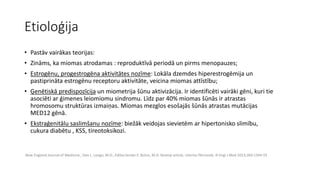 Etioloģija 
• Pastāv vairākas teorijas: 
• Zināms, ka miomas atrodamas : reproduktīvā periodā un pirms menopauzes; 
• Estrogēnu, progestrogēna aktivitātes nozīme: Lokāla dzemdes hiperestrogēmija un 
pastiprināta estrogēnu receptoru aktivitāte, veicina miomas attīstību; 
• Ģenētiskā predispozīcija un miometrija šūnu aktivizācija. Ir identificēti vairāki gēni, kuri tie 
asociēti ar ģimenes leiomiomu sindromu. Līdz par 40% miomas šūnās ir atrastas 
hromosomu struktūras izmaiņas. Miomas mezglos esošajās šūnās atrastas mutācijas 
MED12 gēnā. 
• Ekstraģenitālu saslimšanu nozīme: biežāk veidojas sievietēm ar hipertonisko slimību, 
cukura diabētu , KSS, tireotoksikozi. 
.New England Journal of Medicine , Dan L. Longo, M.D., Editor,Serdar E. Bulun, M.D. Review article, Uterine fibrinoids. N Engl J Med 2013;369:1344-55 
 