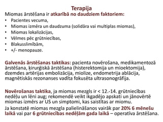 Terapija
Miomas ārstēšana ir atkarībā no daudziem faktoriem:
• Pacientes vecuma,
• Miomas izmēra un daudzuma (solidāra vai multiplas miomas),
• Miomas lokalizācijas,
• Vēlmes pēc grūtniecības,
• Blakusslimībām,
• +/- menopauze.
Galvenās ārstēšanas taktikas: pacienta novērošana, medikamentozā
ārstēšana, ķirurģiskā ārstēšana (histerektomija un mioektomija),
dzemdes artērijas embolizācija, miolize, endometrija ablācija,
magnētiskās rezonanses vadīta fokusēta ultrasonogrāfija.
Novērošanas taktika, ja miomas mezgls ir < 12.-14. grūtniecības
nedēļu un lēni aug; rekomendē veikt ikgadējo apskati un jānovērtē
miomas izmērs ar US un simptomi, kas saistītas ar miomu.
Ja konstatē miomas mezgla palielināšanos vairāk par 20% 6 mēnešu
laikā vai par 6 grūtniecības nedēļām gada laikā – operatīva ārstēšana.
 
